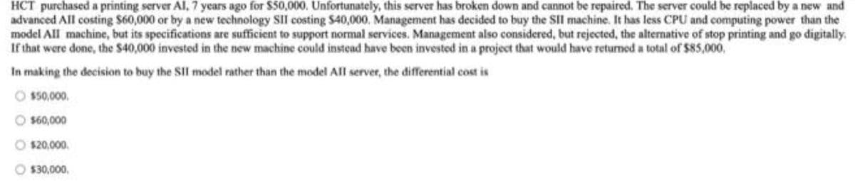 HCT purchased a printing server Al, 7 years ago for $50,000. Unfortunately, this server has broken down and cannot be repaired. The server could be replaced by a new and
advanced All costing S60,000 or by a new technology SIlI costing $40,000. Management has decided to buy the SII machine. It has less CPU and computing power than the
model All machine, but its specifications are sufficient to support normal services. Management also considered, but rejected, the alternative of stop printing and go digitally.
If that were done, the $40,000 invested in the new machine could instead have been invested in a project that would have returnmed a total of $85,000,
In making the decision to buy the SII model rather than the model All server, the differential cost is
$50,000.
$60,000
$20,000.
$30,000,
