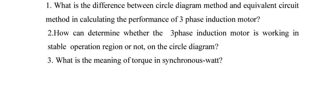 1. What is the difference between circle diagram method and equivalent circuit
method in calculating the performance of 3 phase induction motor?
2.How can determine whether the 3phase induction motor is working in
stable operation region or not, on the circle diagram?
3. What is the meaning of torque in synchronous-watt?
