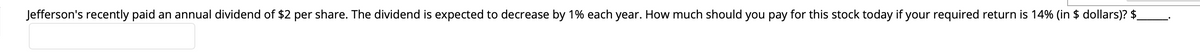 Jefferson's recently paid an annual dividend of $2 per share. The dividend is expected to decrease by 1% each year. How much should you pay for this stock today if your required return is 14% (in $ dollars)? $_