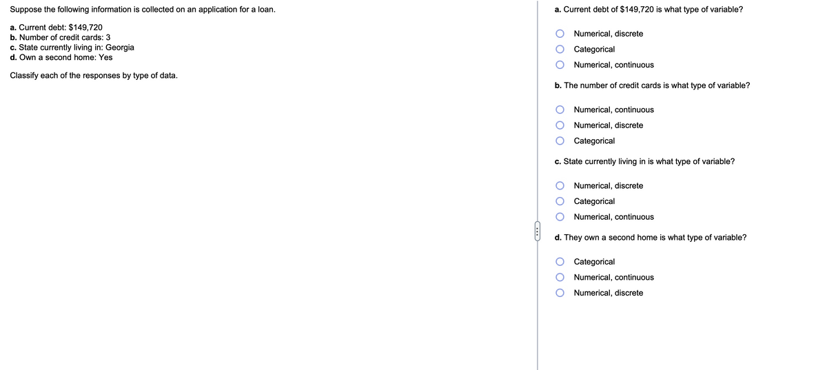 Suppose the following information is collected on an application for a loan.
a. Current debt: $149,720
b. Number of credit cards: 3
c. State currently living in: Georgia
d. Own a second home: Yes
Classify each of the responses by type of data.
C
a. Current debt of $149,720 is what type of variable?
Numerical, discrete
Categorical
Numerical, continuous
b. The number of credit cards is what type of variable?
Numerical, continuous
Numerical, discrete
Categorical
c. State currently living in is what type of variable?
Numerical, discrete
Categorical
Numerical, continuous
d. They own a second home is what type of variable?
Categorical
Numerical, continuous
Numerical, discrete