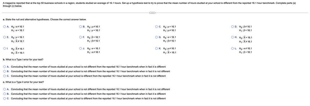 A magazine reported that at the top 50 business schools in a region, students studied an average of 16.1 hours. Set up a hypothesis test to try to prove that the mean number of hours studied at your school is different from the reported 16.1 hour benchmark. Complete parts (a)
through (c) below.
a. State the null and alternative hypotheses. Choose the correct answer below.
A. Ho: α # 16.1
B. Ho: μ# 16.1
O C. Ho: μ= 16.1
D. Ho: B 16.1
H₁: α = 16.1
H₁: μ = 16.1
H₁: μ# 16.1
H₁: B=16.1
O E. Ho: μ = 16.1
OF. Ho: B= 16.1
O G. Ho: a = 16.1
O H. Ho: X=16.1
H₁: X# 16.1
H₁: B
16.1
H₁: B
16.1
H₁: X# 16.1
OI. Ho: X 16.1
OK.
O J. Ho: a = 16.1
H₁: α # 16.1
OL.
Ho: μ# 16.1
H₁: X= 16.1
Ho: α # 16.1
H₁: X= 16.1
H₁: B= 16.1
b. What is a Type I error for your test?
A. Concluding that the mean number of hours studied at your school is not different from the reported 16.1 hour benchmark when in fact it is different
B. Concluding that the mean number of hours studied at your school is not different from the reported 16.1 hour benchmark when in fact it is not different
C. Concluding that the mean number of hours studied at your school is different from the reported 16.1 hour benchmark when in fact it is not different
c. What is a Type II error for your test?
A. Concluding that the mean number of hours studied at your school is not different from the reported 16.1 hour benchmark when in fact it is not different
B. Concluding that the mean number of hours studied at your school is not different from the reported 16.1 hour benchmark when in fact it is different
C. Concluding that the mean number of hours studied at your school is different from the reported 16.1 hour benchmark when in fact it is not different