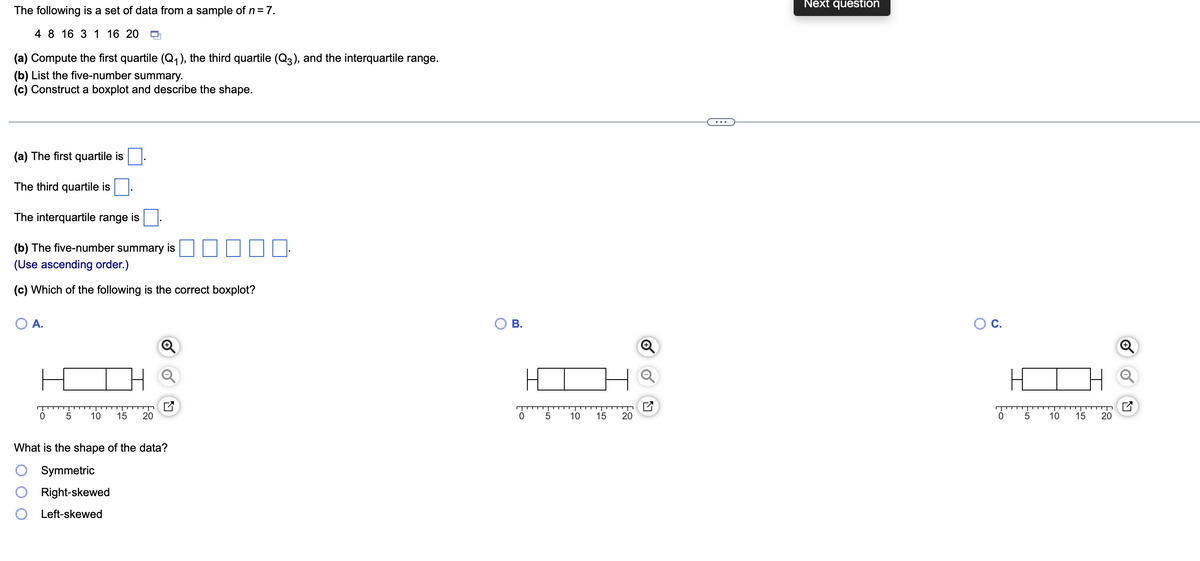 The following is a set of data from a sample of n = 7.
4 8 16 3 1 16 20
(a) Compute the first quartile (Q₁), the third quartile (Q3), and the interquartile range.
(b) List the five-number summary.
(c) Construct a boxplot and describe the shape.
(a) The first quartile is
The third quartile is
The interquartile range is
(b) The five-number summary is
(Use ascending order.)
(c) Which of the following is the correct boxplot?
A.
5 10 15 20
What is the shape of the data?
Symmetric
Right-skewed
Left-skewed
B.
0
5
10
15
20
K
Next question
O C.
0
5
10
15
20