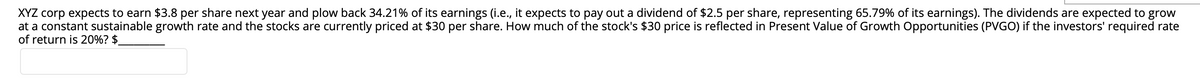 XYZ corp expects to earn $3.8 per share next year and plow back 34.21% of its earnings (i.e., it expects to pay out a dividend of $2.5 per share, representing 65.79% of its earnings). The dividends are expected to grow
at a constant sustainable growth rate and the stocks are currently priced at $30 per share. How much of the stock's $30 price is reflected in Present Value of Growth Opportunities (PVGO) if the investors' required rate
of return is 20%? $