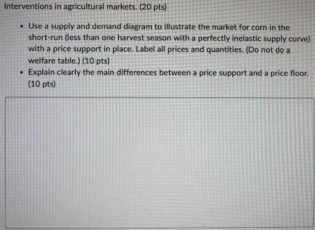 Interventions in agricultural markets. (20 pts)
Use a supply and demand diagram to illustrate the market for corn in the
short-run (less than one harvest season with a perfectly inelastic supply curve)
with a price support in place. Label all prices and quantities. (Do not do a
welfare table.) (10 pts)
Explain clearly the main differences between a price support and a price floor.
(10 pts)