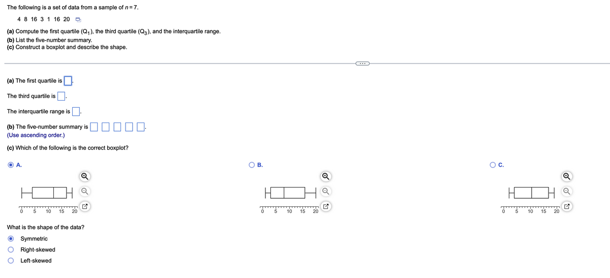 The following is a set of data from a sample of n = 7.
4 8 16 3 1 16 20 Q
(a) Compute the first quartile (Q₁), the third quartile (Q3), and the interquartile range.
(b) List the five-number summary.
(c) Construct a boxplot and describe the shape.
(a) The first quartile is
The third quartile is
The interquartile range is
(b) The five-number summary is
(Use ascending order.)
(c) Which of the following is the correct boxplot?
A.
0 5 10 15 20
What is the shape of the data?
Symmetric
Right-skewed
Left-skewed
O B.
0
5
10
15
20
O C.
0
5
10
15
20
Q
✔