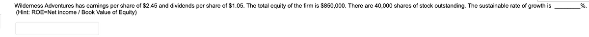 Wilderness Adventures has earnings per share of $2.45 and dividends per share of $1.05. The total equity of the firm is $850,000. There are 40,000 shares of stock outstanding. The sustainable rate of growth is
(Hint: ROE=Net income / Book Value of Equity)
%.