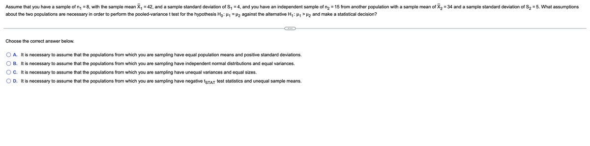 Assume that you have a sample of n₁ = 8, with the sample mean X₁ = 42, and a sample standard deviation of S₁ = 4, and you have an independent sample of n₂ = 15 from another population with a sample mean of X₂ = 34 and a sample standard deviation of S₂ = 5. What assumptions
about the two populations are necessary in order to perform the pooled-variance t test for the hypothesis H₁: μ₁ = µ₂ against the alternative H₁: µ₁ > µ₂ and make a statistical decision?
Choose the correct answer below.
A. It is necessary to assume that the populations from which you are sampling have equal population means and positive standard deviations.
B. It is necessary to assume that the populations from which you are sampling have independent normal distributions and equal variances.
C. It is necessary to assume that the
populations from which you are sampling have unequal variances and equal sizes.
D. It is necessary to assume that the populations from which you are sampling have negative tSTAT test statistics and unequal sample means.