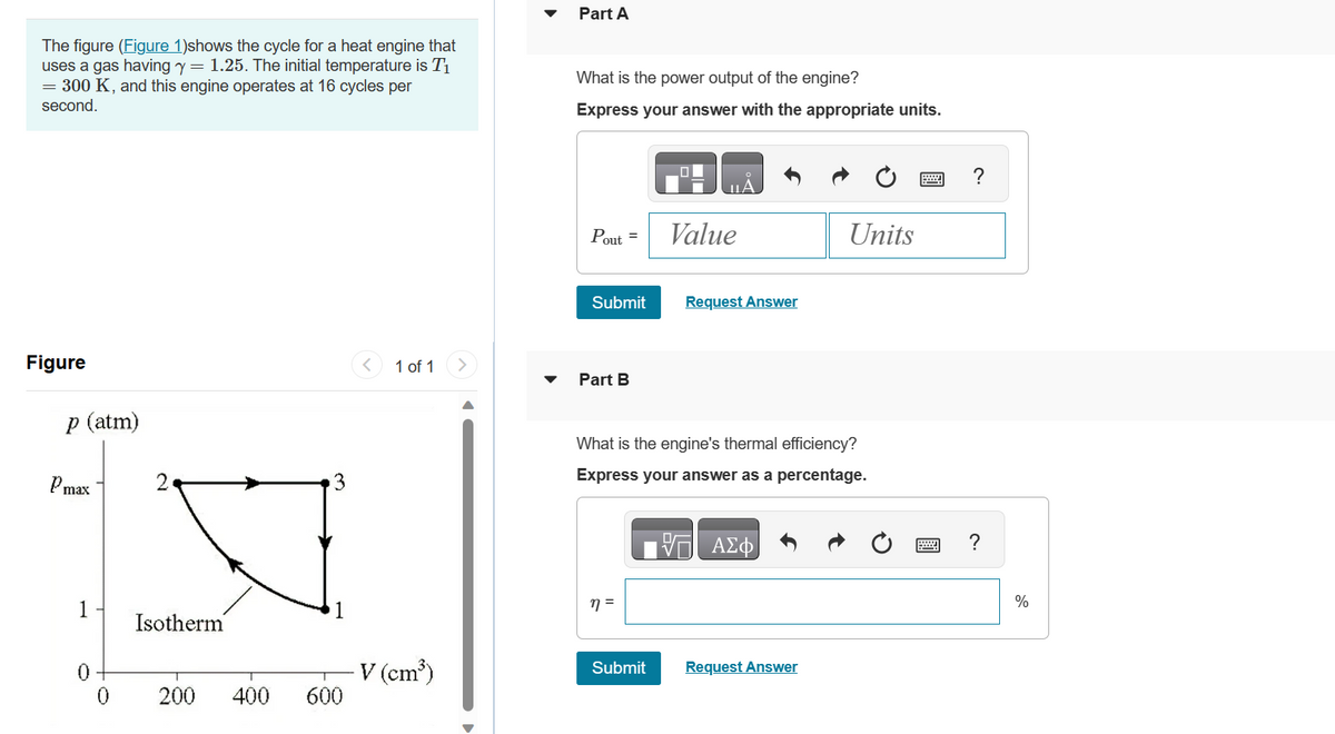 The figure (Figure 1)shows the cycle for a heat engine that
uses a gas having y = 1.25. The initial temperature is T₁
= 300 K, and this engine operates at 16 cycles per
second.
Figure
p (atm)
Pmax
1
0
0
K
Isotherm
200 400 600
1 of 1
V (cm³)
Part A
What is the power output of the engine?
Express your answer with the appropriate units.
Pout =
Submit
Part B
η =
Value
Submit
Request Answer
What is the engine's thermal efficiency?
Express your answer as a percentage.
V— ΑΣΦ
Units
Request Answer
?
%