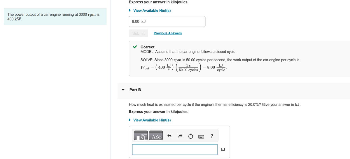 The power output of a car engine running at 3000 rpm is
400 kW.
Express your answer in kilojoules.
► View Available Hint(s)
8.00 kJ
Submit
Correct
MODEL: Assume that the car engine follows a closed cycle.
Previous Answers
SOLVE: Since 3000 rpm is 50.00 cycles per second, the work output of the car engine per cycle is
1
Wout (400) (5.0) eycles)
= 8.00
Part B
V
=
How much heat is exhausted per cycle if the engine's thermal efficiency is 20.0%? Give your answer in kJ.
Express your answer in kilojoules.
► View Available Hint(s)
ΑΣΦ
kJ
cycle
?
kJ