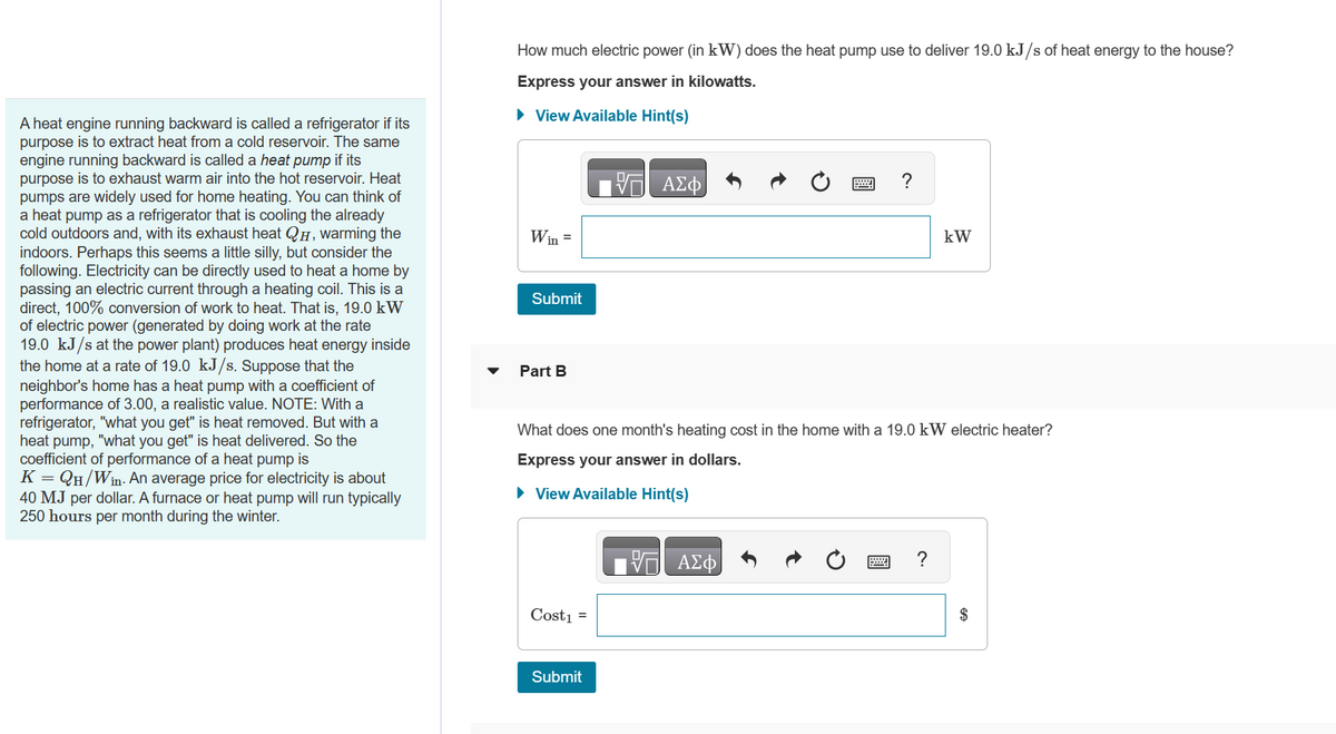 A heat engine running backward is called a refrigerator if its
purpose is to extract heat from a cold reservoir. The same
engine running backward is called a heat pump if its
purpose is to exhaust warm air into the hot reservoir. Heat
pumps are widely used for home heating. You can think of
a heat pump as a refrigerator that is cooling the already
cold outdoors and, with its exhaust heat QH, warming the
indoors. Perhaps this seems a little silly, but consider the
following. Electricity can be directly used to heat a home by
passing an electric current through a heating coil. This is a
direct, 100% conversion of work to heat. That is, 19.0 kW
of electric power (generated by doing work at the rate
19.0 kJ/s at the power plant) produces heat energy inside
the home at a rate of 19.0 kJ/s. Suppose that the
neighbor's home has a heat pump with a coefficient of
performance of 3.00, a realistic value. NOTE: With a
refrigerator, "what you get" is heat removed. But with a
heat pump, "what you get" is heat delivered. So the
coefficient of performance of a heat pump is
K = QH/Win. An average price for electricity is about
40 MJ per dollar. A furnace or heat pump will run typically
250 hours per month during the winter.
How much electric power (in kW) does the heat pump use to deliver 19.0 kJ/s of heat energy to the house?
Express your answer in kilowatts.
► View Available Hint(s)
Win =
Submit
Part B
Cost₁ =
17 ΑΣΦ
Submit
What does one month's heating cost in the home with a 19.0 kW electric heater?
Express your answer in dollars.
► View Available Hint(s)
?
VE ΑΣΦ
kW
?
$