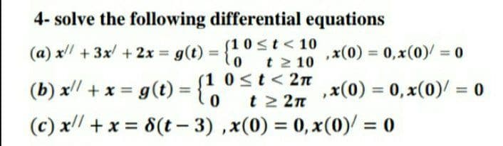 4- solve the following differential equations
S1 0st<10
(a) x + 3x +2x = g(t) = {1 0st< 10
,x(0) = 0, x(0)/ = 0
%3D
%3D
(b) x/ + x = g(t) = {
(c) x/ +x = 8(t– 3) ,x(0) = 0, x(0)/ = 0
t 2 10
(1 0<t<2n
t 2 2n
,x(0) = 0, x(0)/ = 0
%3D
%3D
