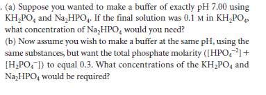 - (a) Suppose you wanted to make a buffer of exactly pH 7.00 using
KH,PO, and Na,HPO,. If the final solution was 0.1 M in KH,PO,,
what concentration of Na,HPO, would you need?
(b) Now assume you wish to make a buffer at the same pH, using the
same substances, but want the total phosphate molarity ([HPO,²]+
[H;PO, ]) to equal 0.3. What concentrations of the KH,PO4 and
Na;HPO, would be required?
