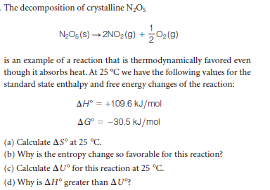 The decomposition of crystalline N3O5
N2O5 (s) → 2NO2(g) + 02(9)
is an example of a reaction that is thermodynamically favored even
though it absorbs heat. At 25 °C we have the following values for the
standard state enthalpy and free energy changes of the reaction:
AH° = +109.6 kJ/mol
AG° = -30.5 kJ/mol
(a) Calculate AS° at 25 °C.
(b) Why is the entropy change so favorable for this reaction?
(c) Calculate AU° for this reaction at 25 °C.
(d) Why is AH° greater than AU?
