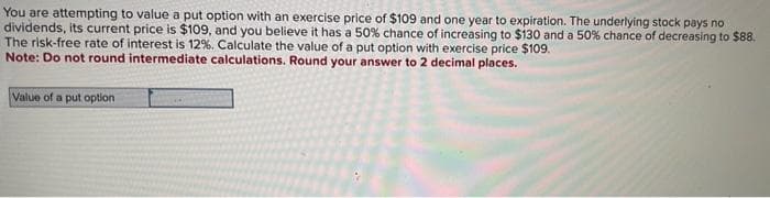 You are attempting to value a put option with an exercise price of $109 and one year to expiration. The underlying stock pays no
dividends, its current price is $109, and you believe it has a 50% chance of increasing to $130 and a 50% chance of decreasing to $88.
The risk-free rate of interest is 12%. Calculate the value of a put option with exercise price $109.
Note: Do not round intermediate calculations. Round your answer to 2 decimal places.
Value of a put option