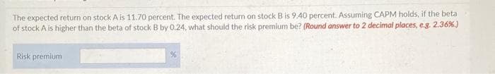 The expected return on stock A is 11.70 percent. The expected return on stock B is 9.40 percent. Assuming CAPM holds, if the beta
of stock A is higher than the beta of stock B by 0.24, what should the risk premium be? (Round answer to 2 decimal places, e.g. 2.36%.)
Risk premium
%