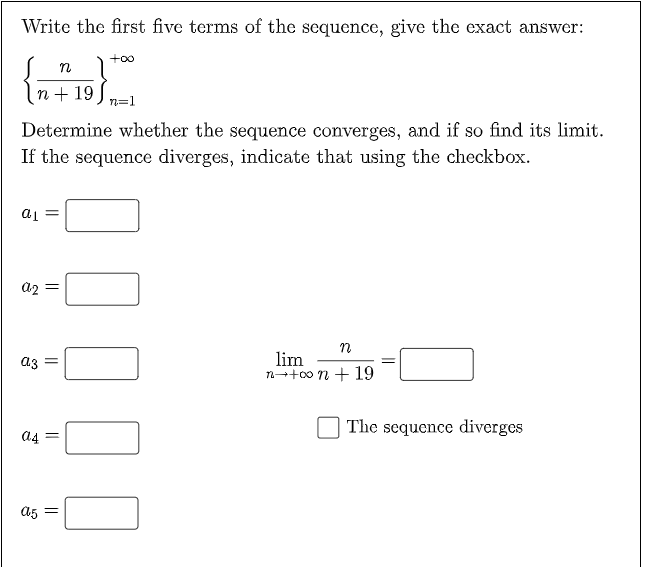 Write the first five terms of the sequence, give the exact answer:
+oo
n + 19
n=1
Determine whether the sequence converges, and if so find its limit.
If the sequence diverges, indicate that using the checkbox.
= Tp
lim
n-+00 n + 19
a3
The sequence diverges
a5 =
||
