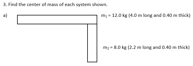 3. Find the center of mass of each system shown.
a)
m1 = 12.0 kg (4.0 m long and 0.40 m thick)
m2 = 8.0 kg (2.2 m long and 0.40 m thick)
