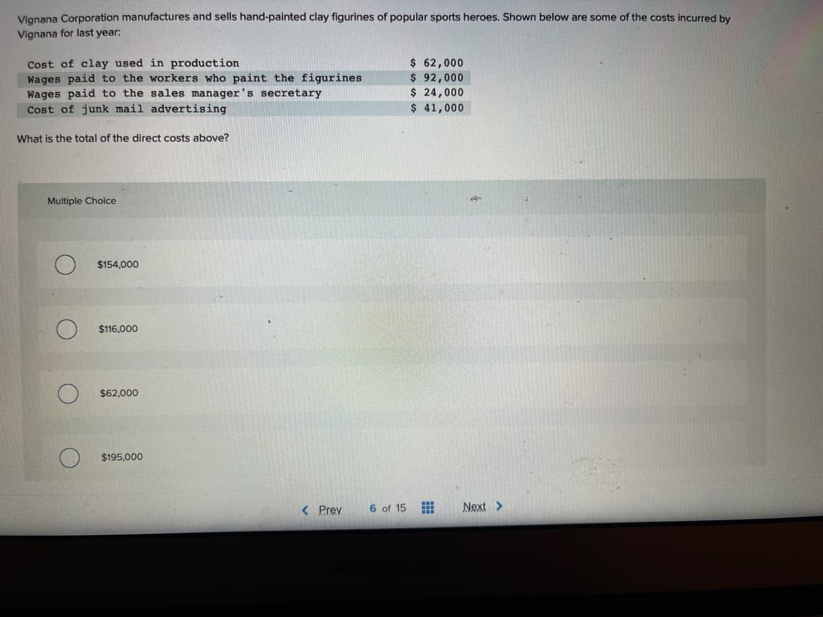 Vignana Corporation manufactures and sells hand-painted clay figurines of popular sports heroes. Shown below are some of the costs incurred by
Vignana for last year:
Cost of clay used in production
Wages paid to the workers who paint the figurines
Wages paid to the sales manager'
r's secretary
Cost of junk mail advertising
What is the total of the direct costs above?
Multiple Choice
O
$154,000
$116,000
$62,000
$195,000
< Prev
6 of 15
$ 62,000
$ 92,000
$ 24,000
$ 41,000
MacBook Air
Next >