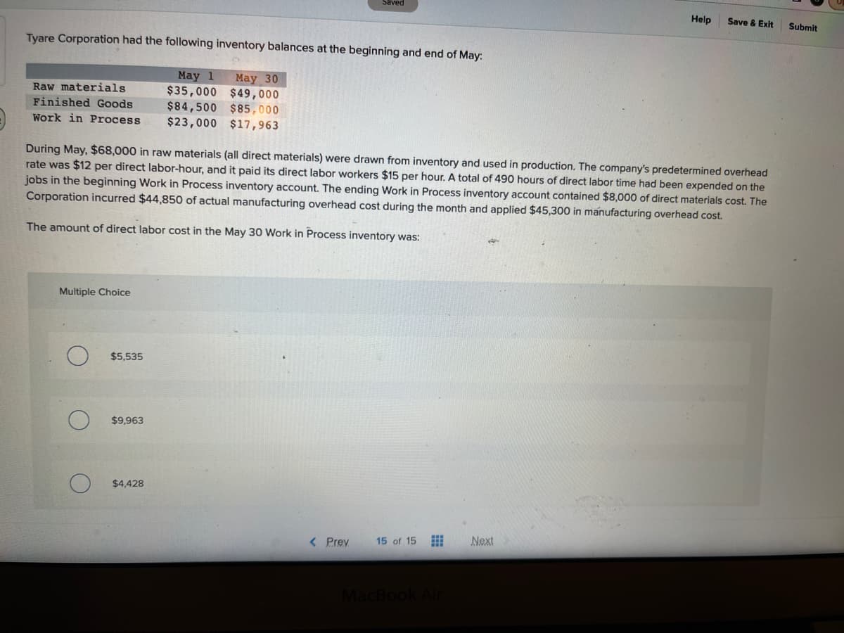 Tyare Corporation had the following inventory balances at the beginning and end of May:
May 1 May 30
$35,000 $49,000
$84,500 $85,000
$23,000 $17,963
Raw materials
Finished Goods
Work in Process
Multiple Choice
$5,535
During May, $68,000 in raw materials (all direct materials) were drawn from inventory and used in production. The company's predetermined overhead
rate was $12 per direct labor-hour, and it paid its direct labor workers $15 per hour. A total of 490 hours of direct labor time had been expended on the
jobs in the beginning Work in Process inventory account. The ending Work in Process inventory account contained $8,000 of direct materials cost. The
Corporation incurred $44,850 of actual manufacturing overhead cost during the month and applied $45,300 in manufacturing overhead cost.
The amount of direct labor cost in the May 30 Work in Process inventory was:
$9,963
Saved
$4,428
< Prev
15 of 15
MacBook Air
Help
Next
Save & Exit
Submit