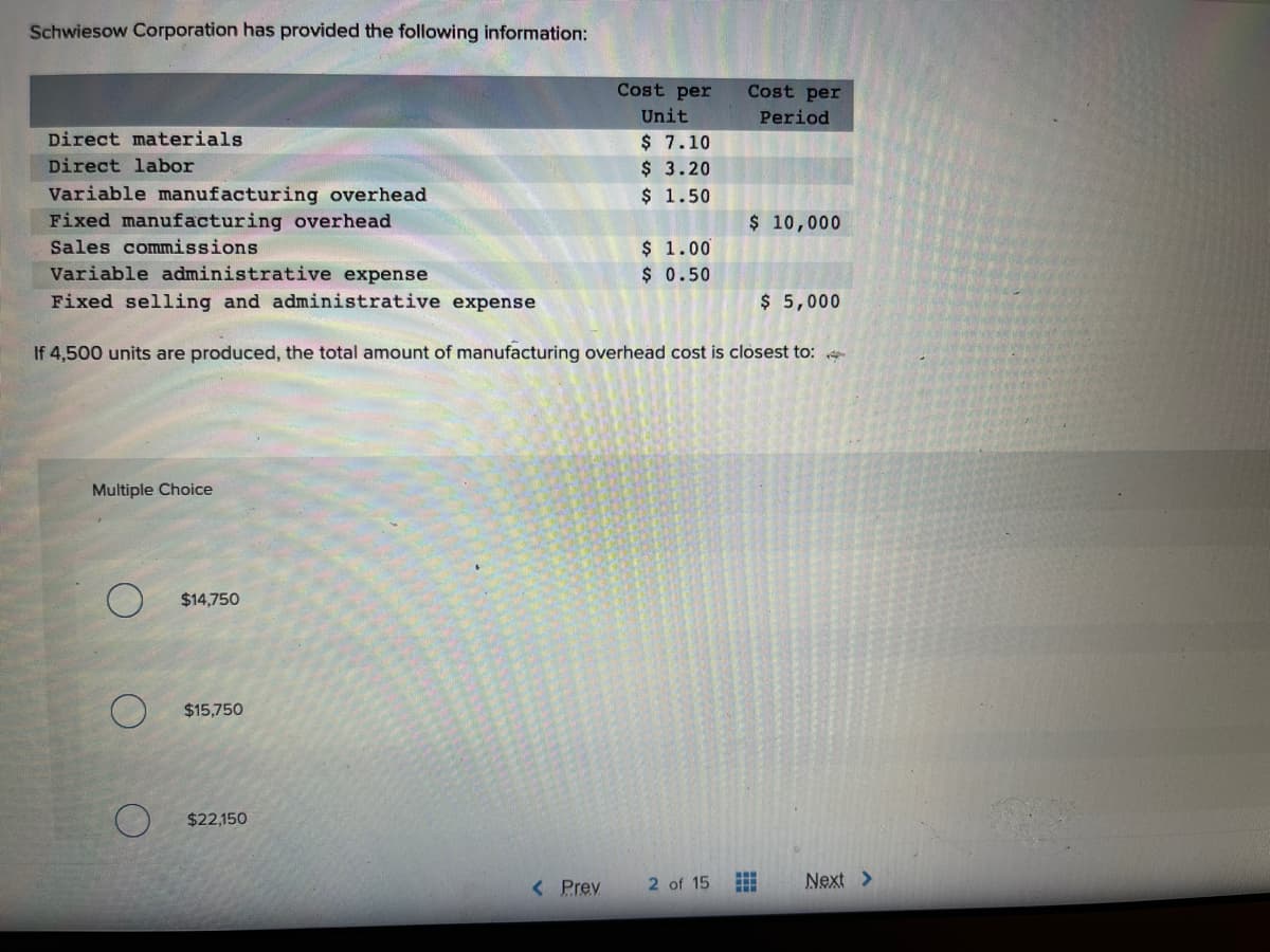 Schwiesow Corporation has provided the following information:
Direct materials
Direct labor
Variable manufacturing overhead
Fixed manufacturing overhead
Sales commissions
Multiple Choice
O
$14,750
Variable administrative expense
Fixed selling and administrative expense
If 4,500 units are produced, the total amount of manufacturing overhead cost is closest to: <
$15.750
$22,150
Cost per
Unit
$ 7.10
$ 3.20
$ 1.50
< Prev
$ 1.00
$ 0.50
Cost per
Period
2 of 15
$ 10,000
⠀
$ 5,000
Next >