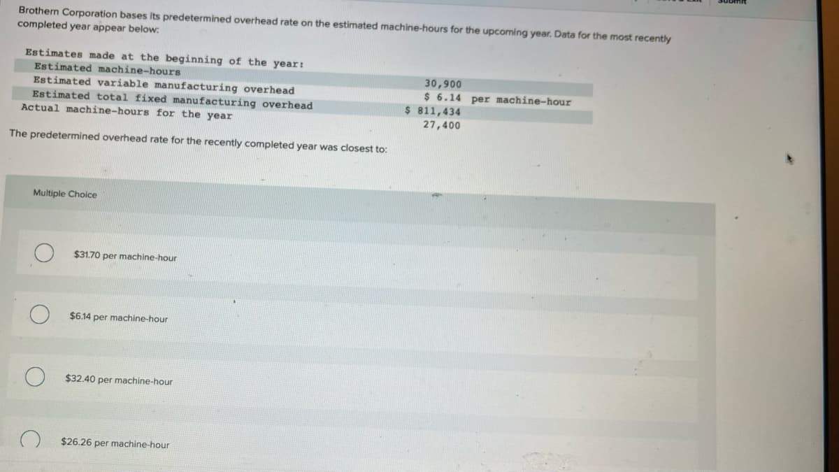 Brothern Corporation bases its predetermined overhead rate on the estimated machine-hours for the upcoming year. Data for the most recently
completed year appear below:
Estimates made at the beginning of the year:
Estimated machine-hours
Estimated variable manufacturing overhead
Estimated total fixed manufacturing overhead
Actual machine-hours for the year
The predetermined overhead rate for the recently completed year was closest to:
Multiple Choice
$31.70 per machine-hour
$6.14 per machine-hour
$32.40 per machine-hour
$26.26 per machine-hour
30,900
$ 6.14 per machine-hour
$ 811,434
27,400