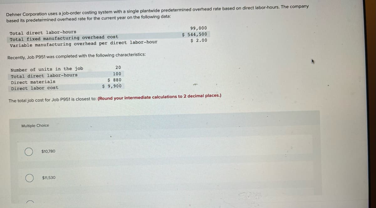 Dehner Corporation uses a job-order costing system with a single plantwide predetermined overhead rate based on direct labor-hours. The company
based its predetermined overhead rate for the current year on the following data:
Total direct labor-hours
Total fixed manufacturing overhead cost
Variable manufacturing overhead per direct labor-hour
Recently, Job P951 was completed with the following characteristics:
Number of units in the job
Total direct labor-hours
Direct materials
Direct labor cost
Multiple Choice
The total job cost for Job P951 is closest to: (Round your intermediate calculations to 2 decimal places.)
$10,780
20
100
$ 880
$ 9,900
$11,530
99,000
$ 544,500
$ 2.00