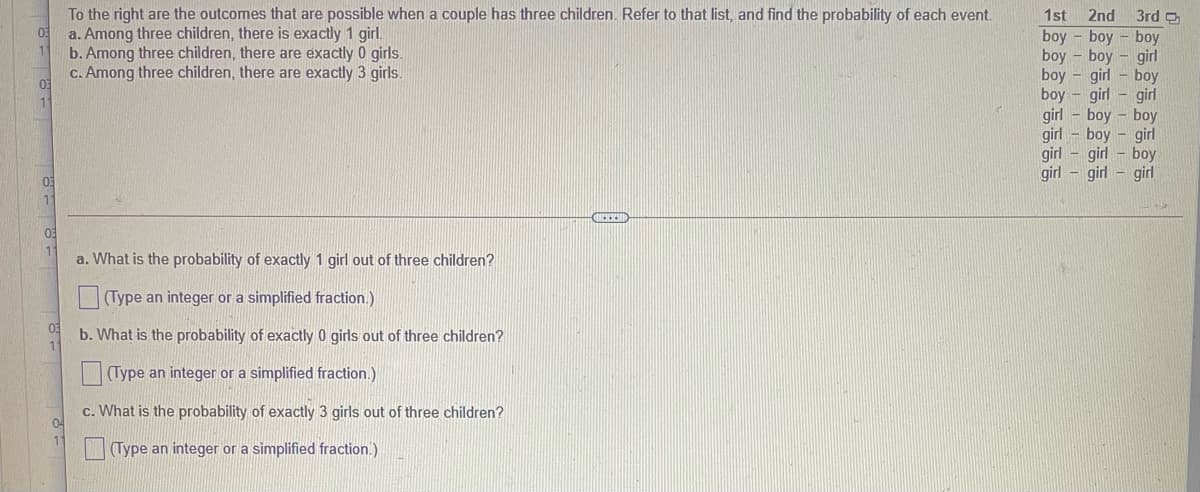 To the right are the outcomes that are possible when a couple has three children. Refer to that list, and find the probability of each event.
a. Among three children, there is exactly 1 girl.
b. Among three children, there are exactly 0 girls.
c. Among three children, there are exactly 3 girls.
1st
2nd
3rd D
boy - boy - boy
boy - boy
boy
girl
girl - boy
boy
girl
girl - boy
girl
boy
girl
girl
boy
girl
girl
boy
girl
girl - girl
03
11
a. What is the probability of exactly 1 girl out of three children?
(Type an integer or a simplified fraction.)
b. What is the probability of exactly 0 girls out of three children?
(Type an integer or a simplified fraction.)
c. What is the probability of exactly 3 girls out of three children?
04
(Type an integer or a simplified fraction.)
