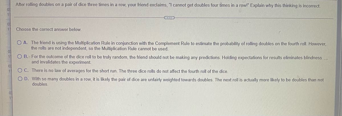 After rolling doubles on a pair of dice three times in a row, your friend exclaims, "I cannot get doubles four times in a row!" Explain why this thinking is incorrect.
03
1
Choose the correct answer below.
O A. The friend is using the Multiplication Rule in conjunction with the Complement Rule to estimate the probability of rolling doubles on the fourth roll. However,
the rolls are not independent, so the Multiplication Rule cannot be used.
03
O B. For the outcome of the dice roll to be truly random, the friend should not be making any predictions. Holding expectations for results eliminates blindness
and invalidates the experiment.
O C. There is no law of averages for the short run. The three dice rolls do not affect the fourth roll of the dice.
O D. With so many doubles in a row, it is likely the pair of dice are unfairly weighted towards doubles. The next roll is actually more likely to be doubles than not
doubles.
03
