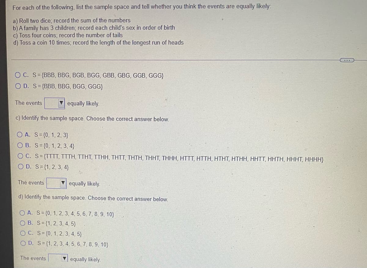 For each of the following, list the sample space and tell whether you think the events are equally likely:
a) Roll two dice; record the sum of the numbers
b)A family has 3 children; record each child's sex in order of birth
c) Toss four coins; record the number of tails
d) Toss a coin 10 times; record the length of the longest run of heads
O C. S={BBB, BBG, BGB, BGG, GBB, GBG, GGB, GGG}
O D. S={BBB, BBG, BGG, GGG}
The events
equally likely.
c) Identify the sample space. Choose the correct answer below.
O A. S= {0, 1, 2, 3}
O B. S= {0, 1, 2, 3, 4}
O C. S={TTTT, TTTH, TTHT, TTHH, THTT, THTH, THHT, THHH, HTTT, HTTH, HTHT, HTHH, HHTT, HHTH, HHHT, HHHH}
O D. S={1, 2, 3, 4}
The events
Vequally likely.
d) Identify the sample space. Choose the correct answer below.
O A. S={0, 1, 2, 3, 4, 5, 6, 7, 8, 9, 10}
O B. S= {1, 2, 3, 4, 5}
O C. S= {0, 1, 2, 3, 4, 5}
O D. S={1, 2, 3, 4, 5, 6, 7, 8, 9, 10}
The events
V equally likely.
