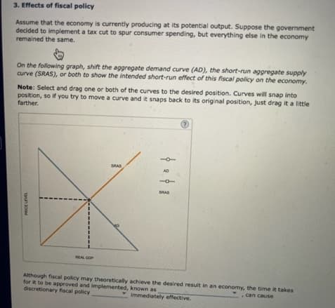 PRICE LEVEL
3. Effects of fiscal policy
Assume that the economy is currently producing at its potential output. Suppose the government
decided to implement a tax cut to spur consumer spending, but everything else in the economy
remained the same.
On the following graph, shift the aggregate demand curve (AD), the short-run aggregate supply
curve (SRAS), or both to show the intended short-run effect of this fiscal policy on the economy.
Note: Select and drag one or both of the curves to the desired position. Curves will snap into
position, so if you try to move a curve and it snaps back to its original position, just drag it a little
farther.
REAL GOP
SRAS
BRAS
?
Although fiscal policy may theoretically achieve the desired result in an economy, the time it takes
for it to be approved and implemented, known as
discretionary fiscal policy
Immediately effective.
, can cause