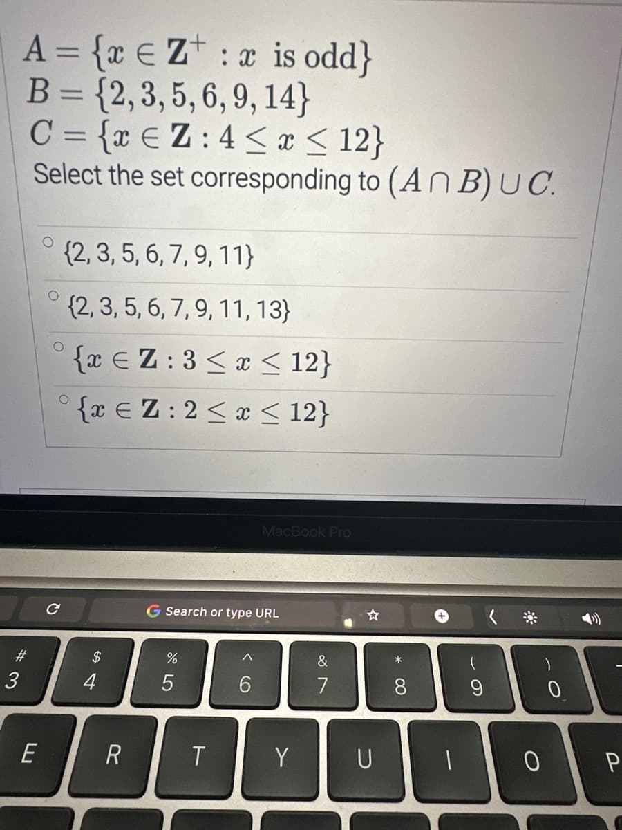 A = {xe Z: x is odd}
B = {2, 3, 5, 6, 9, 14}
C = {xEZ:4≤ x ≤ 12}
Select the set corresponding to (An B) UC.
#3
3
LL
E
O
(2, 3, 5, 6, 7, 9, 11}
{2, 3, 5, 6, 7, 9, 11, 13}
{xEZ:3≤ x ≤ 12}
°{xEZ:2≤ x ≤ 12}
C
$
4
R
G Search or type URL
%
5
T
MacBook Pro
6
Y
&
7
1
U
* 00
8
9
-O
0
0
P