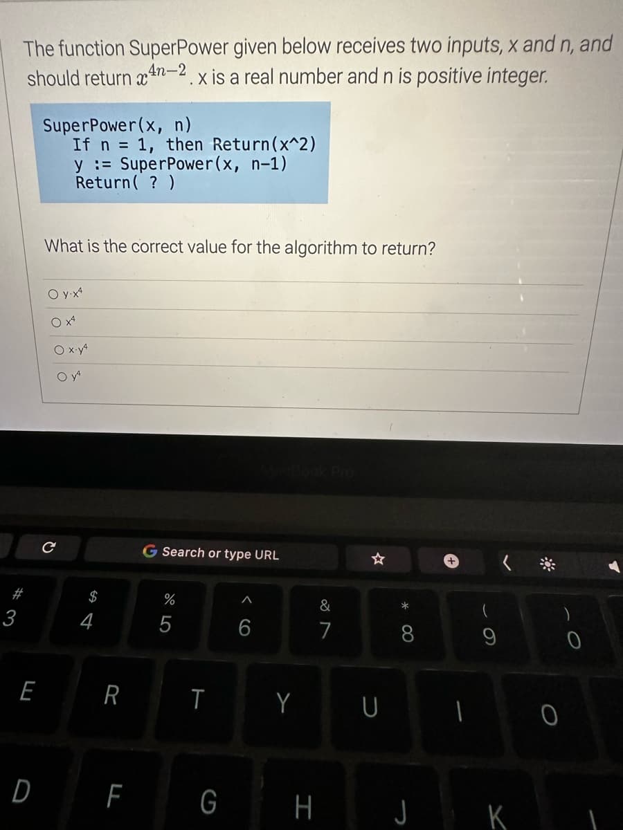 The function Super Power given below receives two inputs, x and n, and
should return xn-2.x is a real number and n is positive integer.
# 3
E
D
SuperPower(x, n)
If n = 1, then Return(x^2)
y = SuperPower(x, n-1)
Return( ? )
What is the correct value for the algorithm to return?
O y-x4
O x4
O x.y4
O YA
с
$
4
R
F
G Search or type URL
%
5
T
G
6
Y
H
7
U
* 00
8
1
J K
0
0