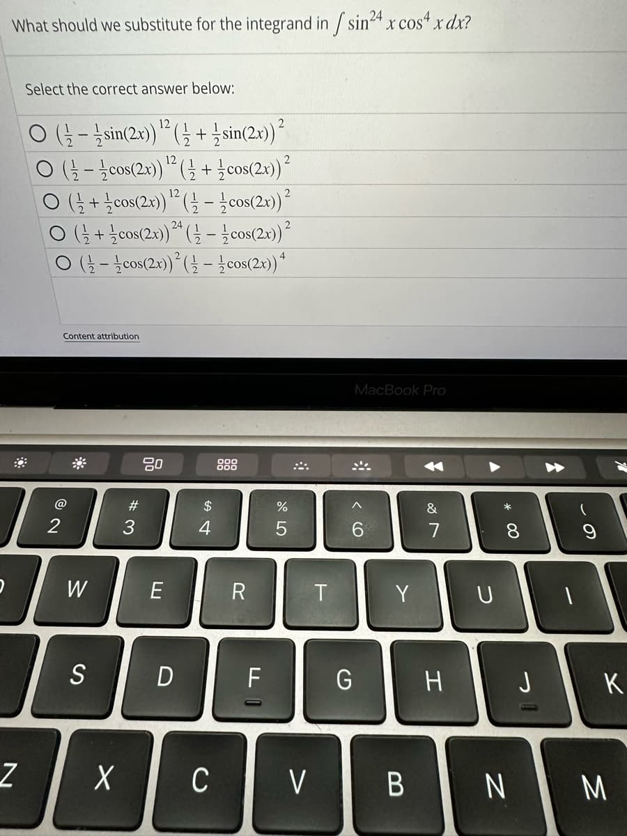 What should we substitute for the integrand in /sin²4 x cos4x dx?
24
Z
Select the correct answer below:
2
O(sin(2x)) ¹2 (+ sin(2x)) ²
12
(cos(2x)) ¹2 ( + cos(2x)) ²
12
O(+cos(2x)) ¹2 ( cos(2x))²
(+cos(2x)) 24 (½-cos(2x)) ²
(½-½ cos(2x))² (½-½ cos(2x)) 4
2
Content attribution
W
S
#3
80
E
D
-
$
4
X C
999
R
F
%
5
V
T
MacBook Pro
6
G
Y
B
✓
&
7
H
U
* 00
8
N
J
A
T
K
M