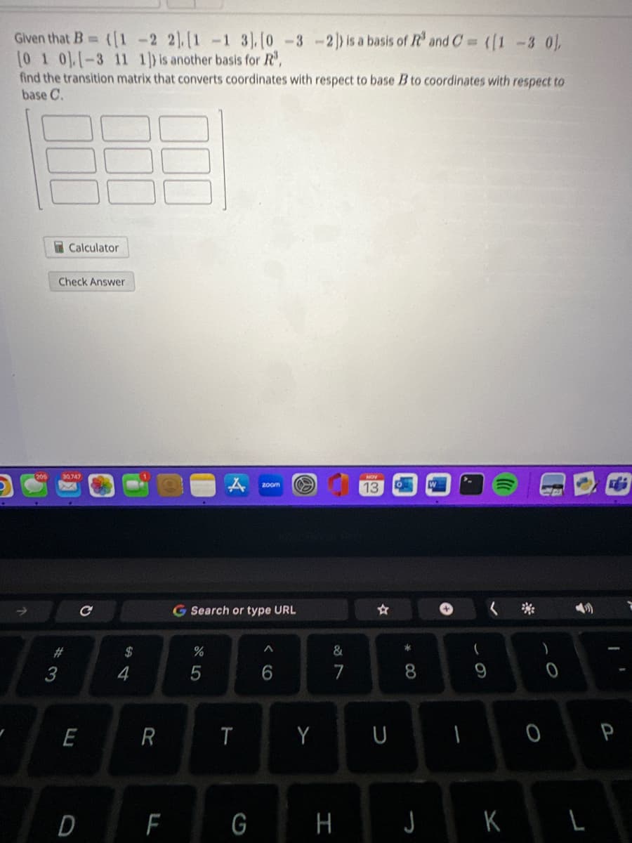 Given that B= ([1-2 21. [1 -1 3]. [0 -3 -2]) is a basis of R³ and C= ([1-3 0],
[0 1 0], [-3 11 1]) is another basis for R³,
find the transition matrix that converts coordinates with respect to base B to coordinates with respect to
base C.
Calculator
Check Answer
205 30.747
#3
E
D
$
4
R
F
A
%
G Search or type URL
T
zoom S
G
A
6
Y
&
7
H
NOV
13
☆
U
* 00
8
J
1
(
K
)
0
0
L
Fi
P