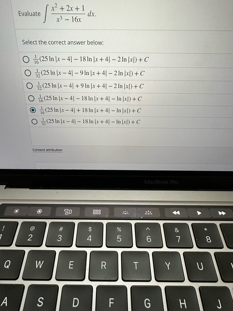 Q
Evaluate
1
x²+2x+1
x³ - 16x
Select the correct answer below:
2
O(25 In x-41 -18 ln |x + 4] - 2 ln |x|) + C
(25 In |x-41 - 9 ln |x + 4| − 2 ln |x|) + C
(25 In |x-41 +9 In |x +41-2 ln |x) + C
(25 In x-41-18 ln x + 4] - ln x)) + C
(25 In x-41 +18 In |x + 4| - ln |x|) + C
(25 In x-41-18 ln |x +41 - In |x) + C
Content attribution
W
A S
#3
dx.
80
E
$
4
000
000
R
%
5
D F
4
T
MacBook Pro
< 6
G
Y
✓
&
7
H
*
U
8
J