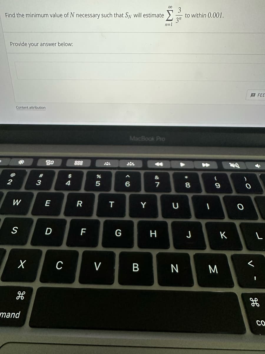 #
Find the minimum value of N necessary such that Sy will estimate
Provide your answer below:
@
2
Content attribution
W
S
X
H
mand
#
3
80
E
D
C
54
$
888
R
F
do 5
%
V
T
G
MacBook Pro
A
6
Y
B
&
7
N
H
8
n=1
U
N
to within 0.001.
* 00
8
J
-
69
K
M
0
FEE
→
L
H
Со