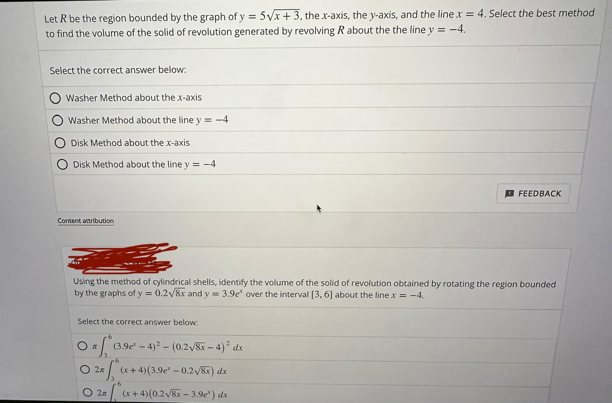 Let R be the region bounded by the graph of y = 5√x + 3, the x-axis, the y-axis, and the line x = 4. Select the best method
to find the volume of the solid of revolution generated by revolving R about the the line y = -4.
Select the correct answer below:
Washer Method about the x-axis
Washer Method about the line y = -4
Disk Method about the x-axis
Disk Method about the line y = −4
Content attribution
Using the method of cylindrical shells, identify the volume of the solid of revolution obtained by rotating the region bounded
by the graphs of y = 0.2√8x and y = 3.9e over the interval [3, 6] about the line x = -4.
Select the correct answer below:
Sº (3.9e-4)²-(0.2√8x-4)² dx
O 2π (x+4) (3.9e² -0.2√8x) dx
O 2π (x+4) (0.2√8x-3.9e*) dx
FEEDBACK
O T