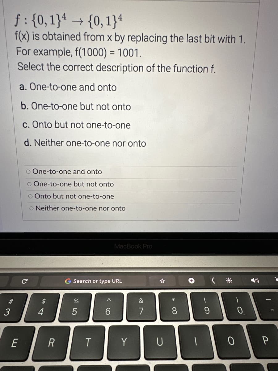 #3
3
f: {0, 1} → {0,1}4
f(x) is obtained from x by replacing the last bit with 1.
For example, f(1000) = 1001.
Select the correct description of the function f.
a. One-to-one and onto
b. One-to-one but not onto
c. Onto but not one-to-one
d. Neither one-to-one nor onto
E
O One-to-one and onto
O One-to-one but not onto
o Onto but not one-to-one
O Neither one-to-one nor onto
с
$
4
R
G Search or type URL
%
5
T
MacBook Pro
^
6
Y
&
7
U
*
8
+
(
9
0
0
P
I