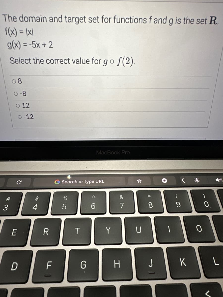 The domain and target set for functions f and g is the set R.
f(x) = |x|
g(x) = -5x+2
Select the correct value for go f(2).
#3
0-8
o 12
0-12
с
E
54
$
R
F
G Search or type URL
%
5
T
MacBook Pro
G
^
6
Y
&
7
H
☆
U
* 00
8
J
-
+
1
(
9
)
10
K
0
L