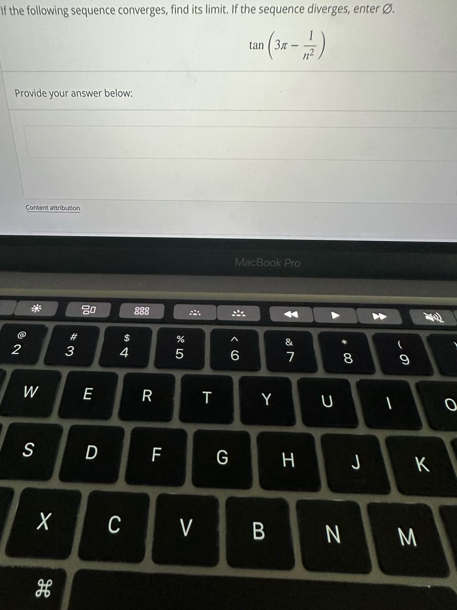 If the following sequence converges, find its limit. If the sequence diverges, enter Ø.
tan (3x - 2)
Provide your answer below:
2
Content attribution
W
S
X
H
#3
80
E
D
$
4
C
R
F
%
5
<
T
G
MacBook Pro
^
6
Y
B
&
H
U
*
8
J
N
I
- 9
K
M
0