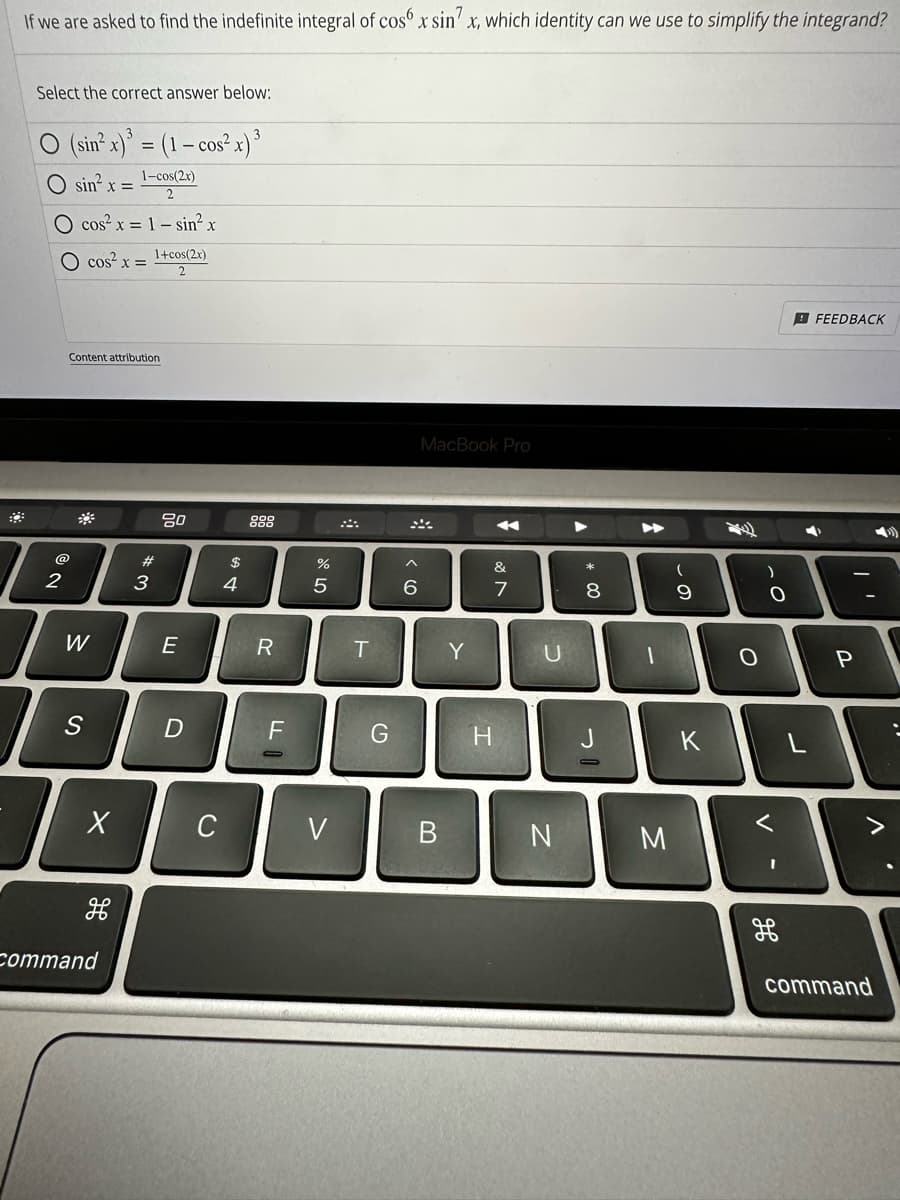 If we are asked to find the indefinite integral of cos x sin x, which identity can we use to simplify the integrand?
Select the correct answer below:
O (sin² x)³ = (1 - cos²x) ³
1-cos(2x)
O sin²x =
cos²x = 1 - sin² x
O cos²x = 1+cos(2x)
2
Content attribution
*
W
S
X
H
command
#3
80
E
D
с
69 +
$
R
F
or dº
%
5
V
T
G
6
MacBook Pro
B
Y
H
A
&
7
U
N
A
* 00
8
1
M
(
9
K
O
.C
O
V
FEEDBACK
P
>
command