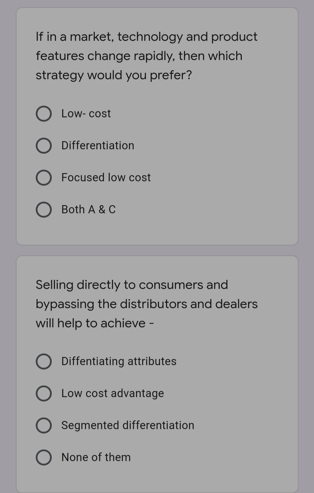 If in a market, technology and product
features change rapidly, then which
strategy would you prefer?
Low- cost
Differentiation
Focused low cost
O Both A & C
Selling directly to consumers and
bypassing the distributors and dealers
will help to achieve -
Diffentiating attributes
O Low cost advantage
O Segmented differentiation
None of them
