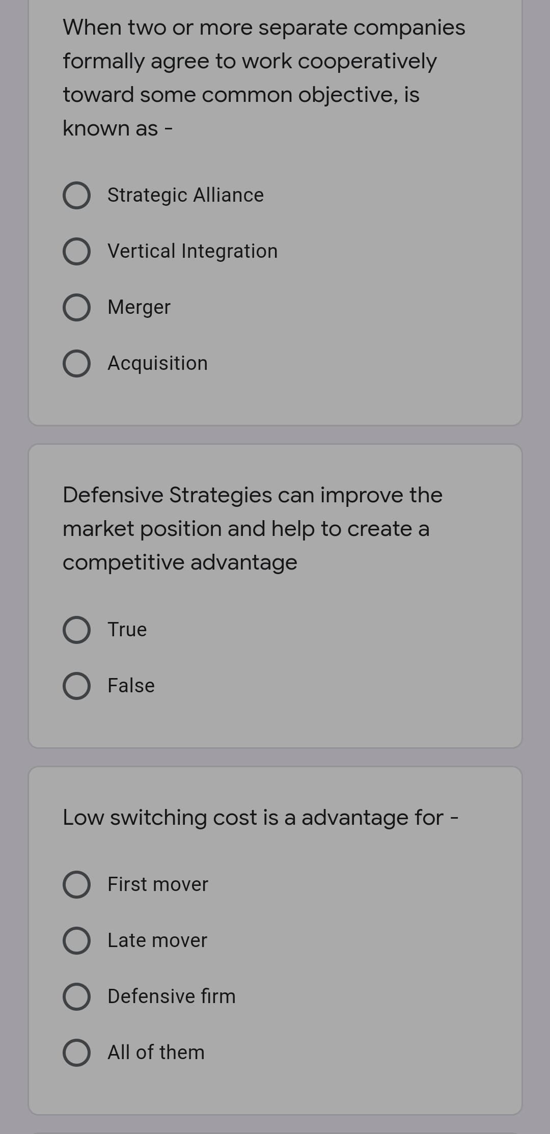 When two or more separate companies
formally agree to work cooperatively
toward some common objective, is
known as -
O Strategic Alliance
Vertical Integration
Merger
O Acquisition
Defensive Strategies can improve the
market position and help to create a
competitive advantage
O True
O False
Low switching cost is a advantage for -
First mover
O Late mover
O Defensive firm
All of them
