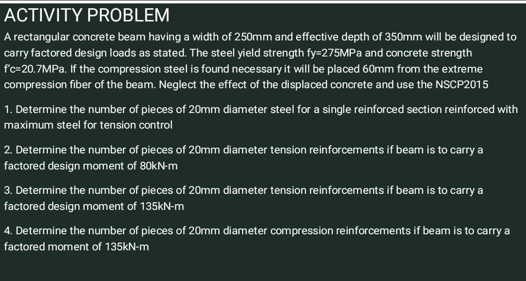 ACTIVITY PROBLEM
A rectangular concrete beam having a width of 250mm and effective depth of 350mm will be designed to
carry factored design loads as stated. The steel yield strength fy=275MPA and concrete strength
f'c=20.7MPA. If the compression steel is found necessary it will be placed 60mm from the extreme
compression fiber of the beam. Neglect the effect of the displaced concrete and use the NSCP2015
1. Determine the number of pieces of 20mm diameter steel for a single reinforced section reinforced with
maximum steel for tension control
2. Determine the number of pieces of 20mm diameter tension reinforcements if beam is to carry a
factored design moment of 80kN-m
3. Determine the number of pieces of 20mm diameter tension reinforcements if beam is to carry a
factored design moment of 135KN-m
4. Determine the number of pieces of 20mm diameter compression reinforcements if beam is to carry a
factored moment of 135kN-m
