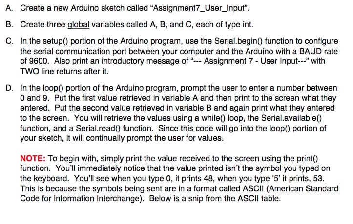 A. Create a new Arduino sketch called "Assignment7_User_Input".
B. Create three global variables called A, B, and C, each of type int.
C. In the setup() portion of the Arduino program, use the Serial.begin() function to configure
the serial communication port between your computer and the Arduino with a BAUD rate
of 9600. Also print an introductory message of “--- Assignment 7 - User Input---" with
TWO line returns after it.
D. In the loop() portion of the Arduino program, prompt the user to enter a number between
O and 9. Put the first value retrieved in variable A and then print to the screen what they
entered. Put the second value retrieved in variable B and again print what they entered
to the screen. You will retrieve the values using a while() loop, the Serial.available()
function, and a Serial.read() function. Since this code will go into the loop() portion of
your sketch, it will continually prompt the user for values.
NOTE: To begin with, simply print the value received to the screen using the print()
function. You'll immediately notice that the value printed isn't the symbol you typed on
the keyboard. You'll see when you type 0, it prints 48, when you type '5' it prints, 53.
This is because the symbols being sent are in a format called ASCII (American Standard
Code for Information Interchange). Below is a snip from the ASCII table.
