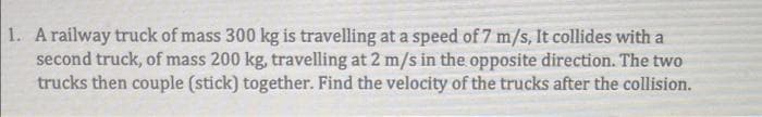 1. A railway truck of mass 300 kg is travelling at a speed of 7 m/s, It collides with a
second truck, of mass 200 kg, travelling at 2 m/s in the opposite direction. The two
trucks then couple (stick) together. Find the velocity of the trucks after the collision.
