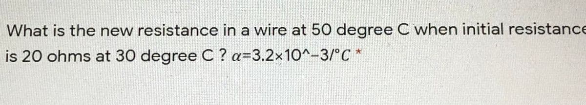 What is the new resistance in a wire at 50 degree C when initial resistance
is 20 ohms at 30 degree C ? a=3.2x10^-3/°C *
