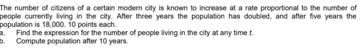 The number of citizens of a certain modern city is known to increase at a rate proportional to the number of
people currently living in the city. After three years the population has doubled, and after five years the
population is 18,000. 10 points each.
Find the expression for the number of people living in the city at any time t.
a.
b. Compute population after 10 years.
