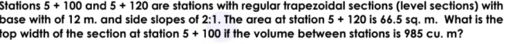 Stations 5 + 100 and 5 + 120 are stations with regular trapezoidal sections (level sections) with
base with of 12 m. and side slopes of 2:1. The area at station 5 + 120 is 66.5 sq. m. What is the
top width of the section at station 5 + 100 if the volume between stations is 985 cu. m?
