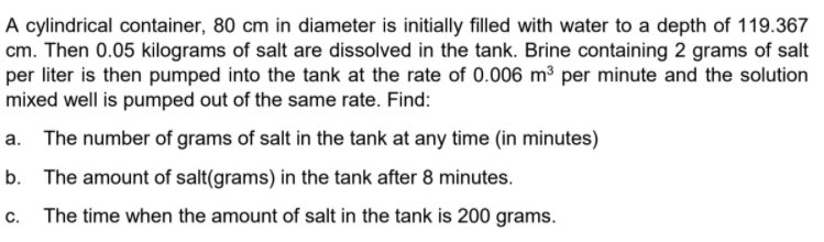 A cylindrical container, 80 cm in diameter is initially filled with water to a depth of 119.367
cm. Then 0.05 kilograms of salt are dissolved in the tank. Brine containing 2 grams of salt
per liter is then pumped into the tank at the rate of 0.006 m³ per minute and the solution
mixed well is pumped out of the same rate. Find:
a. The number of grams of salt in the tank at any time (in minutes)
b. The amount of salt(grams) in the tank after 8 minutes.
c. The time when the amount of salt in the tank is 200 grams.
